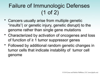 Failure of Immunologic Defenses
(1 of 2)
• Cancers usually arise from multiple genetic
“insults”( or genetic injury, genetic disrupt) to the
genome rather than single gene mutations
• Characterized by activation of oncogenes and loss
of function of ≥ 1 tumor suppressor genes
• Followed by additional random genetic changes in
tumor cells that indicate instability of tumor cell
genome
 