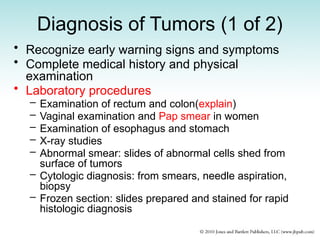 Diagnosis of Tumors (1 of 2)
• Recognize early warning signs and symptoms
• Complete medical history and physical
examination
• Laboratory procedures
– Examination of rectum and colon(explain)
– Vaginal examination and Pap smear in women
– Examination of esophagus and stomach
– X-ray studies
– Abnormal smear: slides of abnormal cells shed from
surface of tumors
– Cytologic diagnosis: from smears, needle aspiration,
biopsy
– Frozen section: slides prepared and stained for rapid
histologic diagnosis
 