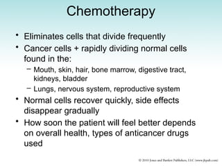 Chemotherapy
• Eliminates cells that divide frequently
• Cancer cells + rapidly dividing normal cells
found in the:
– Mouth, skin, hair, bone marrow, digestive tract,
kidneys, bladder
– Lungs, nervous system, reproductive system
• Normal cells recover quickly, side effects
disappear gradually
• How soon the patient will feel better depends
on overall health, types of anticancer drugs
used
 