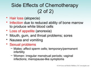 Side Effects of Chemotherapy
(2 of 2)
• Hair loss (alopecia)
• Infection due to reduced ability of bone marrow
to produce white blood cells
• Loss of appetite (anorexia)
• Mouth, gum, and throat problems; sores
• Nausea and vomiting
• Sexual problems
– Males: affect sperm cells; temporary/permanent
infertility
– Women: irregular menstrual periods; vaginal
infections; menopause-like symptoms
 
