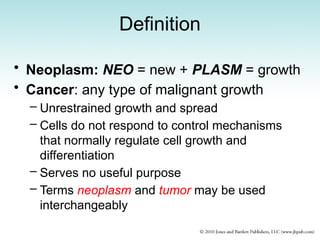 Definition
• Neoplasm: NEO = new + PLASM = growth
• Cancer: any type of malignant growth
– Unrestrained growth and spread
– Cells do not respond to control mechanisms
that normally regulate cell growth and
differentiation
– Serves no useful purpose
– Terms neoplasm and tumor may be used
interchangeably
 