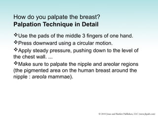 How do you palpate the breast?
Palpation Technique in Detail
Use the pads of the middle 3 fingers of one hand.
Press downward using a circular motion.
Apply steady pressure, pushing down to the level of
the chest wall. ...
Make sure to palpate the nipple and areolar regions
(the pigmented area on the human breast around the
nipple : areola mammae).
 