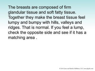 The breasts are composed of firm
glandular tissue and soft fatty tissue.
Together they make the breast tissue feel
lumpy and bumpy with hills, valleys and
ridges. That is normal. If you feel a lump,
check the opposite side and see if it has a
matching area .
 