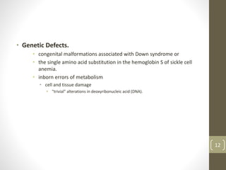 • Genetic Defects.
• congenital malformations associated with Down syndrome or
• the single amino acid substitution in the hemoglobin S of sickle cell
anemia.
• inborn errors of metabolism
• cell and tissue damage
• "trivial" alterations in deoxyribonucleic acid (DNA).
12
 
