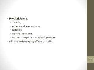 • Physical Agents.
• Trauma,
• extremes of temperatures,
• radiation,
• electric shock, and
• sudden changes in atmospheric pressure
• all have wide-ranging effects on cells.
15
 