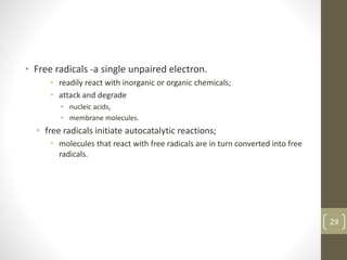 • Free radicals -a single unpaired electron.
• readily react with inorganic or organic chemicals;
• attack and degrade
• nucleic acids,
• membrane molecules.
• free radicals initiate autocatalytic reactions;
• molecules that react with free radicals are in turn converted into free
radicals.
29
 