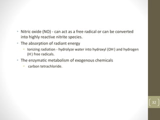 • Nitric oxide (NO) - can act as a free radical or can be converted
into highly reactive nitrite species.
• The absorption of radiant energy
• Ionizing radiation - hydrolyze water into hydroxyl (OH·) and hydrogen
(H·) free radicals.
• The enzymatic metabolism of exogenous chemicals
• carbon tetrachloride.
32
 