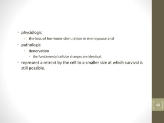 • physiologic
• the loss of hormone stimulation in menopause and
• pathologic
• denervation
• the fundamental cellular changes are identical.
• represent a retreat by the cell to a smaller size at which survival is
still possible.
40
 