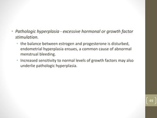 • Pathologic hyperplasia - excessive hormonal or growth factor
stimulation.
• the balance between estrogen and progesterone is disturbed,
endometrial hyperplasia ensues, a common cause of abnormal
menstrual bleeding.
• Increased sensitivity to normal levels of growth factors may also
underlie pathologic hyperplasia.
49
 