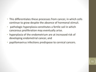 • This differentiates these processes from cancer, in which cells
continue to grow despite the absence of hormonal stimuli.
• pathologic hyperplasia constitutes a fertile soil in which
cancerous proliferation may eventually arise.
• hyperplasia of the endometrium are at increased risk of
developing endometrial cancer, and
• papillomavirus infections predispose to cervical cancers.
51
 