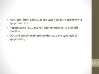 • may result from defects at any step from fatty acid entry to
lipoprotein exit.
• Hepatotoxins (e.g., alcohol) alter mitochondrial and SER
function;
• CCl4 and protein malnutrition decrease the synthesis of
apoproteins;
62
 