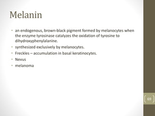 Melanin
• an endogenous, brown-black pigment formed by melanocytes when
the enzyme tyrosinase catalyzes the oxidation of tyrosine to
dihydroxyphenylalanine.
• synthesized exclusively by melanocytes.
• Freckles – accumulation in basal keratinocytes.
• Nevus
• melanoma
69
 