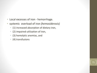 • Local excesses of iron - hemorrhage.
• systemic overload of iron (hemosiderosis)
• (1) increased absorption of dietary iron,
• (2) impaired utilization of iron,
• (3) hemolytic anemias, and
• (4) transfusions
71
 