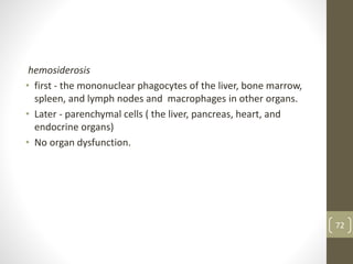 hemosiderosis
• first - the mononuclear phagocytes of the liver, bone marrow,
spleen, and lymph nodes and macrophages in other organs.
• Later - parenchymal cells ( the liver, pancreas, heart, and
endocrine organs)
• No organ dysfunction.
72
 