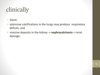 clinically
• Silent.
• extensive calcifications in the lungs may produce respiratory
deficits, and
• massive deposits in the kidney -> nephrocalcinosis-> renal
damage.
76
 