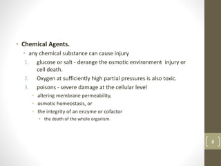 • Chemical Agents.
• any chemical substance can cause injury
1. glucose or salt - derange the osmotic environment injury or
cell death.
2. Oxygen at sufficiently high partial pressures is also toxic.
3. poisons - severe damage at the cellular level
• altering membrane permeability,
• osmotic homeostasis, or
• the integrity of an enzyme or cofactor
• the death of the whole organism.
8
 