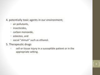 4. potentially toxic agents in our environment;
• air pollutants,
• insecticides,
• carbon monoxide,
• asbestos, and
• social "stimuli" such as ethanol.
5. Therapeutic drugs
• cell or tissue injury in a susceptible patient or in the
appropriate setting.
9
 