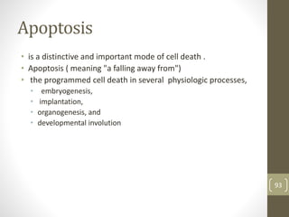 Apoptosis
• is a distinctive and important mode of cell death .
• Apoptosis ( meaning "a falling away from")
• the programmed cell death in several physiologic processes,
• embryogenesis,
• implantation,
• organogenesis, and
• developmental involution
93
 