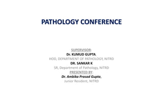 PATHOLOGY CONFERENCE
SUPERVISOR:
Dr. KUMUD GUPTA,
HOD, DEPARTMENT OF PATHOLOGY, NITRD
DR. SANKAR K
SR, Department of Pathology, NITRD
PRESENTED BY:
Dr. Ambika Prasad Gupta,
Junior Resident, NITRD
 