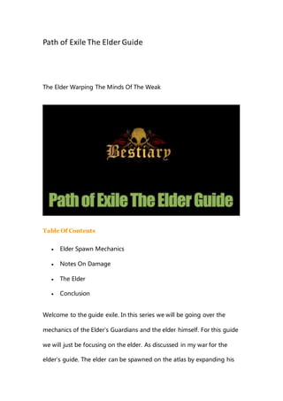 Path of Exile The Elder Guide
The Elder Warping The Minds Of The Weak
Table Of Contents
 Elder Spawn Mechanics
 Notes On Damage
 The Elder
 Conclusion
Welcome to the guide exile. In this series we will be going over the
mechanics of the Elder's Guardians and the elder himself. For this guide
we will just be focusing on the elder. As discussed in my war for the
elder's guide. The elder can be spawned on the atlas by expanding his
 