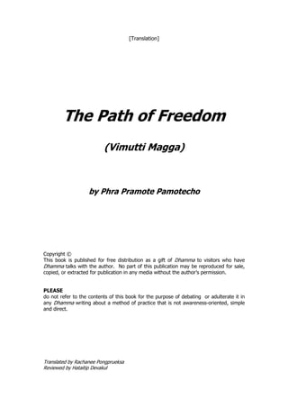 [Translation]




        The Path of Freedom
                          (Vimutti Magga)



                   by Phra Pramote Pamotecho




Copyright ©
This book is published for free distribution as a gift of Dhamma to visitors who have
Dhamma talks with the author. No part of this publication may be reproduced for sale,
copied, or extracted for publication in any media without the author’s permission.


PLEASE
do not refer to the contents of this book for the purpose of debating or adulterate it in
any Dhamma writing about a method of practice that is not awareness-oriented, simple
and direct.




Translated by Rachanee Pongprueksa
Reviewed by Hataitip Devakul
 