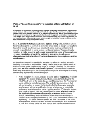Path of “Least Resistance”: To Exercise a Renewal Option or
Not?
[Conclusion: In our opinion, the entire process is a loser. This type of gambling does not constitute
astute fiduciary duty to one’s shareholders. Our clients enjoy their financial stature resulting from
years of hard, smart work and planning. In an open market transaction, we can negotiate an outcome
to a renewal transaction of far higher quality than through the typically contrived and manipulated
“Fair Market Rent” renewal option provisions and arbitration process. Our clients have leverage and
we know how to use it. Exercising renewal options simply leaves a lot of money---and time---on the
table. And we hate leaving money on the table.]


Face it. Landlords hate giving tenants options of any kind. Whether options
to renew; to expand or contract; to terminate one’s lease; to assign one’s options
to another tenant, etc. However, a tenant with some leverage will command
enough respect to lock in some options---unilateral options. The question is
whether or not a tenant is well served by exercising some of those options-
--versus negotiating around the options in new, arms-length, open
discussions with the landlord. Few tenants exercise these options. And for
good reason.

As tenant-representation specialists, we pride ourselves in creating as much
flexibility for our clients as possible…taking careful note of our client’s needs at
the formulative space programming stage of strategic planning. For discussion
purposes, we’ll focus here on Renewal Options…the criteria which leads to
exercising a renewal option; the viability of those options; and the practical reality
of exercising a potentially irrevocable option.

    •   At the inception of a lease, why do tenants bother negotiating renewal
        options? We expect longevity in our businesses, certainly beyond the
        initial “fixed” term of the lease. So, we want to encumber the Premises for
        some additional period or periods. The underlying assumption is that
        without an option to renew, the landlord will either lease your space to
        another party without any obligation to you whatsoever; or potentially
        option your space to another party….putting you into 2nd place (or worse)
        for a crack at leasing your own space! In either case, a lack of trust in
        the landlord drives the requirement for a renewal option---even
        though it would likely be in the landlord’s best interest to extend your
        coveted tenancy anyway! One simply can’t count on the landlord to do the
        “right thing”. But these renewal options are VERY complex, to the point
        that the tenant, landlord, brokers and real estate lawyers work arduously
        to craft “Fair Market Value” or “Fair Market Rent” terms in the final lease
 