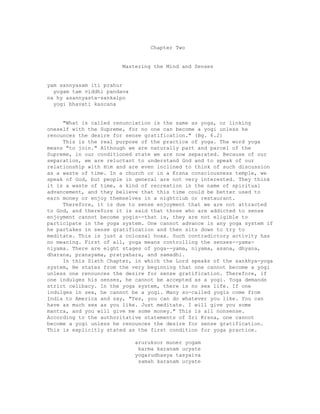 Chapter Two
Mastering the Mind and Senses
yam sannyasam iti prahur
yogam tam viddhi pandava
na hy asannyasta-sankalpo
yogi bhavati kascana
"What is called renunciation is the same as yoga, or linking
oneself with the Supreme, for no one can become a yogi unless he
renounces the desire for sense gratification." (Bg. 6.2)
This is the real purpose of the practice of yoga. The word yoga
means "to join." Although we are naturally part and parcel of the
Supreme, in our conditioned state we are now separated. Because of our
separation, we are reluctant to understand God and to speak of our
relationship with Him and are even inclined to think of such discussion
as a waste of time. In a church or in a Krsna consciousness temple, we
speak of God, but people in general are not very interested. They think
it is a waste of time, a kind of recreation in the name of spiritual
advancement, and they believe that this time could be better used to
earn money or enjoy themselves in a nightclub or restaurant.
Therefore, it is due to sense enjoyment that we are not attracted
to God, and therefore it is said that those who are addicted to sense
enjoyment cannot become yogis--that is, they are not eligible to
participate in the yoga system. One cannot advance in any yoga system if
he partakes in sense gratification and then sits down to try to
meditate. This is just a colossal hoax. Such contradictory activity has
no meaning. First of all, yoga means controlling the senses--yama-
niyama. There are eight stages of yoga--yama, niyama, asana, dhyana,
dharana, pranayama, pratyahara, and samadhi.
In this Sixth Chapter, in which the Lord speaks of the sankhya-yoga
system, He states from the very beginning that one cannot become a yogi
unless one renounces the desire for sense gratification. Therefore, if
one indulges his senses, he cannot be accepted as a yogi. Yoga demands
strict celibacy. In the yoga system, there is no sex life. If one
indulges in sex, he cannot be a yogi. Many so-called yogis come from
India to America and say, "Yes, you can do whatever you like. You can
have as much sex as you like. Just meditate. I will give you some
mantra, and you will give me some money." This is all nonsense.
According to the authoritative statements of Sri Krsna, one cannot
become a yogi unless he renounces the desire for sense gratification.
This is explicitly stated as the first condition for yoga practice.
aruruksor muner yogam
karma karanam ucyate
yogarudhasya tasyaiva
samah karanam ucyate
 