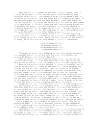 "For one who is a neophyte in the eightfold yoga system, work is
said to be the means; and for one who has already attained to yoga,
cessation of all material activities is said to be the means." (Bg. 6.3)
According to this verse, there are those who are attempting to reach the
perfectional stage and those who have already attained that stage. As
long as one is not situated on the perfectional platform, he must engage
in so many works. In the West, there are many yoga societies attempting
to practice the asana system, and therefore they practice sitting in
different postures. That may help, but it is only a process by which one
can attain the real platform. The real yoga system, in its perfectional
stage, is far different from these bodily gymnastics.
It is important to understand, however, that from the beginning, a
Krsna conscious person is situated on the platform of meditation because
he is always thinking of Krsna. Being constantly engaged in the service
of Krsna, he is considered to have ceased all material activities.
yada hi nendriyarthesu
na karmasv anusajjate
sarva-sankalpa-san nyasi
yogarudhas tadocyate
"A person is said to have attained to yoga when, having renounced
all material desires, he neither acts for sense gratification nor
engages in fruitive activities." (Bg. 6.4)
This is actually the perfectional stage ofyoga, and one who has
attained this stage is said to have attained to yoga. This is to say
that he has connected, joined, or linked himself with the supreme whole.
If a part is disconnected from a machine, it serves no function, but as
soon as it is properly attached to the machine, it works properly and
carries out its different functions. That is the meaning of yoga--
joining with the supreme whole, serving in conjunction with the total
machine. Presently we are disconnected, and our material fruitive
activities are simply a waste of time. One who engages in such activity
is described in Bhagavad-gita as a mudha--that is, a rascal. Although
one may earn thousands of dollars daily and be an important businessman,
he is described in Bhagavad-gita as a mudha, rascal, because he is just
wasting his time in eating, sleeping, defending, and mating.
People do not stop to consider that they are actually working very
hard for nothing. One who earns millions of dollars cannot really eat
much more than a man who makes ten dollars. A man who earns millions of
dollars cannot mate with millions of women. That is not within his
power. His mating power is the same as one who earns ten dollars, just
as his power of eating is the same. This is to say that our power of
enjoyment is limited. One should therefore think, "My enjoyment is the
same as that of the man who is earning ten dollars daily. So why am I
working so hard to earn millions of dollars? Why am I wasting my energy?
I should engage my time and energy in understanding God. That is the
purpose of life." If one has no economic problems, he has sufficient
time to understand Krsna consciousness. If he wastes this precious time,
he is called a mudha, a rascal or an ass.
According to the preceding verse, a person is said to have attained
yoga when he has renounced all material desires. Once we are situated
perfectly in yoga, we are satisfied. We no longer experience material
desires. We no longer act for sense gratification or engage in fruitive
 