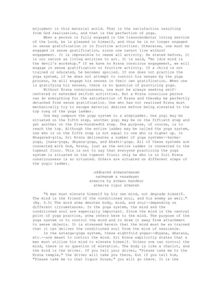 enjoyment in this material world. That is the satisfaction resulting
from God realization, and that is the perfection of yoga.
When a person is fully engaged in the transcendental loving service
of the Lord, he is pleased in himself, and thus he is no longer engaged
in sense gratification or in fruitive activities. Otherwise, one must be
engaged in sense gratification, since one cannot live without
engagement. It is impossible to cease all activity. As stated before, it
is our nature as living entities to act. It is said, "An idle mind is
the devil's workshop." If we have no Krsna conscious engagement, we will
engage in sense gratification or fruitive activity. If a child is not
trained or educated, he becomes spoiled. If one does not practice the
yoga system, if he does not attempt to control his senses by the yoga
process, he will engage his senses in their own gratification. When one
is gratifying his senses, there is no question of practicing yoga.
Without Krsna consciousness, one must be always seeking self-
centered or extended selfish activities. But a Krsna conscious person
can do everything for the satisfaction of Krsna and thereby be perfectly
detached from sense gratification. One who has not realized Krsna must
mechanically try to escape material desires before being elevated to the
top rung of the yoga ladder.
One may compare the yoga system to a stepladder. One yogi may be
situated on the fifth step, another yogi may be on the fiftieth step and
yet another on the five-hundredth step. The purpose, of course, is to
reach the top. Although the entire ladder may be called the yoga system,
one who is on the fifth step is not equal to one who is higher up. In
Bhagavad-gita, Sri Krsna delineates a number of yoga systems--karma-
yoga, jnana-yoga, dhyana-yoga, and bhakti-yoga. All of these systems are
connected with God, Krsna, just as the entire ladder is connected to the
topmost floor. This is not to say that everyone practicing the yoga
system is situated on the topmost floor; only he who is in full Krsna
consciousness is so situated. Others are situated on different steps of
the yogic ladder.
uddhared atmanatmanam
natmanam a vasadayet
atmaiva hy atmano bandhur
atmaiva ripur atmanah
"A man must elevate himself by his own mind, not degrade himself.
The mind is the friend of the conditioned soul, and his enemy as well."
(Bg. 6.5) The word atma denotes body, mind, and soul--depending on
different circumstances. In the yoga system, the mind and the
conditioned soul are especially important. Since the mind is the central
point of yoga practice, atma refers here to the mind. The purpose of the
yoga system is to control the mind and to draw it away from attachment
to sense objects. It is stressed herein that the mind must be so trained
that it can deliver the conditioned soul from the mire of nescience.
In the astanga-yoga system, these eightfold yogas--dhyana, dharana,
etc.--are meant to control the mind. Sri Krsna explicitly states that a
man must utilize his mind to elevate himself. Unless one can control the
mind, there is no question of elevation. The body is like a chariot, and
the mind is the driver. If you tell your driver, "Please take me to the
Krsna temple," the driver will take you there, but if you tell him,
"Please take me to that liquor house," you will go there. It is the
 