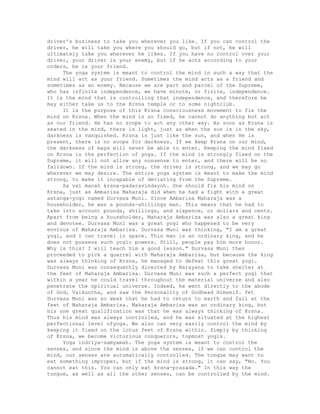 driver's business to take you wherever you like. If you can control the
driver, he will take you where you should go, but if not, he will
ultimately take you wherever he likes. If you have no control over your
driver, your driver is your enemy, but if he acts according to your
orders, he is your friend.
The yoga system is meant to control the mind in such a way that the
mind will act as your friend. Sometimes the mind acts as a friend and
sometimes as an enemy. Because we are part and parcel of the Supreme,
who has infinite independence, we have minute, or finite, independence.
It is the mind that is controlling that independence, and therefore he
may either take us to the Krsna temple or to some nightclub.
It is the purpose of this Krsna consciousness movement to fix the
mind on Krsna. When the mind is so fixed, he cannot do anything but act
as our friend. He has no scope to act any other way. As soon as Krsna is
seated in the mind, there is light, just as when the sun is in the sky,
darkness is vanquished. Krsna is just like the sun, and when He is
present, there is no scope for darkness. If we keep Krsna on our mind,
the darkness of maya will never be able to enter. Keeping the mind fixed
on Krsna is the perfection of yoga. If the mind is strongly fixed on the
Supreme, it will not allow any nonsense to enter, and there will be no
falldown. If the mind is strong, the driver is strong, and we may go
wherever we may desire. The entire yoga system is meant to make the mind
strong, to make it incapable of deviating from the Supreme.
Sa vai manah krsna-padaravindayoh. One should fix his mind on
Krsna, just as Ambarisa Maharaja did when he had a fight with a great
astanga-yogi named Durvasa Muni. Since Ambarisa Maharaja was a
householder, he was a pounds-shillings man. This means that he had to
take into account pounds, shillings, and sixpence, or dollars and cents.
Apart from being a householder, Maharaja Ambarisa was also a great king
and devotee. Durvasa Muni was a great yogi who happened to be very
envious of Maharaja Ambarisa. Durvasa Muni was thinking, "I am a great
yogi, and I can travel in space. This man is an ordinary king, and he
does not possess such yogic powers. Still, people pay him more honor.
Why is this? I will teach him a good lesson." Durvasa Muni then
proceeded to pick a quarrel with Maharaja Ambarisa, but because the king
was always thinking of Krsna, he managed to defeat this great yogi.
Durvasa Muni was consequently directed by Narayana to take shelter at
the feet of Maharaja Ambarisa. Durvasa Muni was such a perfect yogi that
within a year he could travel throughout the material universe and also
penetrate the spiritual universe. Indeed, he went directly to the abode
of God, Vaikuntha, and saw the Personality of Godhead Himself. Yet
Durvasa Muni was so weak that he had to return to earth and fall at the
feet of Maharaja Ambarisa. Maharaja Ambarisa was an ordinary king, but
his one great qualification was that he was always thinking of Krsna.
Thus his mind was always controlled, and he was situated at the highest
perfectional level ofyoga. We also can very easily control the mind by
keeping it fixed on the lotus feet of Krsna within. Simply by thinking
of Krsna, we become victorious conquerors, topmost yogis.
Yoga indriya-samyamah. The yoga system is meant to control the
senses, and since the mind is above the senses, if we can control the
mind, our senses are automatically controlled. The tongue may want to
eat something improper, but if the mind is strong, it can say, "No. You
cannot eat this. You can only eat krsna-prasada." In this way the
tongue, as well as all the other senses, can be controlled by the mind.
 