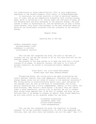 his conditioning or false identification. This is very elaborately
explained in the Seventh Chapter, First Canto, of Srimad-Bhagavatam.
In conclusion, our actual position is that of spiritual sparks,
full of light. Now we are temporarily covered by this illusory energy,
maya, which is dictating to us. Acting under the influence of maya, we
are becoming more and more entangled in the material energy. The yoga
system is meant to disentangle us, and the perfection of yoga is Krsna
consciousness. Thus Krsna consciousness is the most effective means by
which we can disentangle ourselves from the influence of the material
energy.
Chapter Three
Learning How to See God
bandhur atmatmanas tasya
yenatmaivatmana jitah
anatmanas tu satrutve
vartetatmaiva satruvat
"For him who has conquered the mind, the mind is the best of
friends; but for one who has failed to do so, his very mind will be the
greatest enemy." (Bg. 6.6)
The purpose of the yoga system is to make the mind into a friend
instead of an enemy. In material contact, the mind is in a kind of
drunken condition. As stated in Caitanya-caritamrta (Madhya-lila
20.117),
krsna bhuli' sei jiva--anadi-bahirmukha
ataeva maya tare deya samsara-duhkha
"Forgetting Krsna, the living entity has been attracted by the
Lord's external feature from time immemorial. Therefore the illusory
energy (maya) gives him all kinds of misery in his material existence."
The living entity is constitutionally spirit soul, part and parcel of
the Supreme Lord. As soon as the mind is contaminated, the living
entity, because he has a little independence, rebels. In this state, the
mind dictates, "Why should I serve Krsna? I am God." Thus one labors
under a false impression, and his life is spoiled. We try to conquer
many things--even empires--but if we fail to conquer the mind, we are
failures even if we manage to conquer an empire. Even though emperors,
we will have within us our greatest enemy--our own mind.
jitatmanah prasantasya
paramatma samah itah
sitosna-sukha-duhkhesu
tatha manapamanayoh
"For one who has conquered the mind, the Supersoul is already
reached, for he has attained tranquillity. To such a man happiness and
distress, heat and cold, honor and dishonor are all the same." (Bg. 6.7)
 