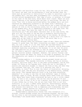 goddess Kali and sacrifice a goat for her. Only then can you eat meat.
You cannot eat meat just by purchasing it from the butcher shop. No,
there must be sacrifice or restriction." In order to sacrifice a goat to
the goddess Kali, one must make arrangements for a certain date and
utilize certain paraphernalia. That type of puja, or worship, is allowed
on the night of the dark moon, which means once a month. There are also
certain mantras to be chanted when the goat is sacrificed. The goat is
told, "Your life is being sacrificed before the goddess Kali; you will
therefore be immediately promoted to the human form." Generally, in
order to attain the human form, a living entity has to pass through many
species of life on the evolutionary scale, but if a goat is sacrificed
to the goddess Kali, he is immediately promoted to the human form. The
mantra also says, "You have the right to kill this man who is
sacrificing you." The word mamsa indicates that in his next birth, the
goat will eat the flesh of the man who is presently sacrificing him.
This in itself should bring the goat-eater to his senses. He should
consider, "Why am I eating this flesh? Why am I doing this? I'll have to
repay with my own flesh in another life." The whole idea is to
discourage one from eating meat.
Thus, because there are different types of men, there are eighteen
Puranas to guide them. The Vedic literatures are meant to redeem all
men, not just a few. It is not that those who are meat-eaters or
drunkards are rejected. A doctor accepts all patients, and he prescribes
different medicines according to the disease. It is not that he gives
the same medicine for all diseases or that he treats just one disease.
No, he offers a specific type of medicine to whomever comes, and the
patient receives gradual treatment. However, the sattvic Puranas like
the Padma Purana are meant for those in the mode of goodness, for those
who immediately are capable of worshiping the Supreme Personality of
Godhead.
In Brahma-samhita it is stated, isvarah paramah krsnah sac-cid-
ananda-vigrahah: "The supreme controller is Krsna, who has an eternal,
blissful, spiritual body." This is the Vedic pronouncement, and we thus
accept Sri Krsna as the Supreme Lord. Those who are in the modes of
passion and ignorance attempt to imagine the form of God, and when they
are confused, they say, "Oh, there is no personal God. God is
impersonal, or void." This is just the result of frustration. Actually,
God has His form. And why not? According to the Vedanta-sutra, janmady
asya yatah: "The Supreme Absolute Truth is He from whom everything
emanates." It is easy to see that we have different types of bodies,
different types of forms. We must consider where these forms are coming
from. Where have these forms originated? We have to use a little common
sense. If God is not a person, how can His sons be persons? If your
father is just a void, if he is not a person, how can you be a person?
If your father has no form, how can you have form? This is not very
difficult; it is just a common sense question. Unfortunately, because
people are frustrated, they try to imagine some form, or they conclude
that because this material form is temporary and troublesome, God must
be formless. Indeed, because all forms in this material world must
perish, God, of necessity, must be formless.
Brahma-samhita specifically states that this conception is a
mistake. Isvarah paramah krsnah sac-cid-ananda-vigrahah. God has form,
but His form is sac-cid-ananda-vigraha. Sat means "eternal," cit means
"knowledge," and ananda means "pleasure." God has form, but His form is
 