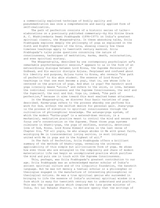 a commercially exploited technique of bodily agility and
pseudomeditation was once a comprehensive and easily applied form of
self-realization.
The path of perfection consists of a historic series of talks--
elaborations on a previously published commentary--by His Divine Grace
A. C. Bhaktivedanta Swami Prabhupada (1896-1977) on India's greatest
spiritual classic, the Bhagavad-gita. In these absorbing talks, Srila
Prabhupada explores deeply the philosophy of yoga as explained in the
Sixth and Eighth Chapters of the Gita, showing clearly how these
timeless teachings apply to twentieth century mankind. Srila
Prabhupada's talks probe questions concerning the nature of
consciousness, techniques of meditation, karma, death, reincarnation,
and even spiritual ecstasy.
The Bhagavad-gita, described by one contemporary psychologist as"a
remarkable psychotherapeutic session," appears to us in the form of an
extraordinary dialogue between Lord Krsna, the Supreme Personality of
Godhead, and His warrior disciple Arjuna. Perplexed and confused about
his identity and purpose, Arjuna turns to Krsna, who reveals "the path
of perfection" to His able student. The essence of Lord Krsna's
teachings is that one must become a yogi, that is, one whose life is
centered on the practice of yoga. And what is yoga? The Sanskrit word
yoga literally means "union," and refers to the union, in love, between
the individual consciousness and the Supreme Consciousness, the self and
the Superself, the soul and God. Yoga is, indeed, "the path of
perfection," because it aims toward this most exalted human attainment.
In the Bhagavad-gita, we discover four basic varieties of yoga
described. Karma-yoga refers to the process whereby one performs his
work for God, without the selfish desire for personal gain. Jnana-yoga
is the process of elevation to spiritual consciousness through the
cultivation of philosophical knowledge. The astanga-yoga system, of
which the modern "hatha-yoga" is a watered-down version, is a
mechanical, meditative practice meant to control the mind and senses and
focus one's concentration on the Supreme. These three yoga systems
culminate in bhakti-yoga, the yoga of selfless, ecstatic, devotional
love of God, Krsna. Lord Krsna Himself states in the last verse of
Chapter Six, "Of all yogis, he who always abides in Me with great faith,
worshiping Me in transcendental loving service, is most intimately
united with Me in yoga and is the highest of all."
In The Path of Perfection, Srila Prabhupada offers a brilliant
summary of the methods of bhakti-yoga, revealing the universal
applicability of this simple but all-inclusive form of yoga. He shows
how even those who are entangled in the complexity and chaos of modern
materialistic life can begin an uncomplicated practice which purifies
the mind and puts one in touch with the Supreme Consciousness.
This, perhaps, was Srila Prabhupada's greatest contribution to our
age. Srila Prabhupada was an acknowledged master scholar of India's
ancient spiritual culture and of its linguistic foundation, the Sanskrit
language. But he was not merely a textual scholar or a philosopher or
theologian engaged in the manufacture of interesting philosophical or
theological notions. He was a true spiritual genius who succeeded in
bringing to life the essence of India's universal spiritual wisdom in a
form which is easy for twentieth century man to understand and practice.
This was the unique genius which inspired the late prime minister of
India, Sri Lal Bahadur Shastri, to declare openly that the writings of
 