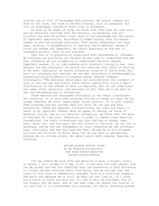 eternal and is full of knowledge and pleasure. We cannot compare His
form to our form. Our form is neither eternal, full of pleasure, nor
full of knowledge; therefore God's form is different.
As soon as we speak of form, we think that form must be like ours,
and we therefore conclude that the eternal, all-knowing, and all-
blissful God must be without form. This is not knowledge but the result
of imperfect speculation. According to Padma Purana, atah sri-krsna-
namadi na bha ved grahyam indriyaih: "One cannot understand the form,
name, quality, or paraphernalia of God with one's material senses."
Since our senses are imperfect, we cannot speculate on Him who is
supremely perfect. That is not possible.
Then how is it possible to understand Him? Sevonmukhe hi jihvadau.
By training and purifying our senses, we may come to understand and see
God. Presently we are attempting to understand God with impure,
imperfect senses. It is like someone with cataracts trying to see. Just
because one has cataracts, he should not conclude that there is nothing
to be seen. Similarly, we cannot presently conceive of God's form, but
once our cataracts are removed, we can see. According to Brahma-samhita,
premanjana-cchurita-bhakti-vilocanena santah sadaiva hrdayesu
vilokayanti: "The devotees whose eyes are anointed with the ointment of
love of God can see God within their hearts twenty-four hours a day."
Purification of the senses is what is required; then we can understand
the name, form, qualities, and pastimes of God. Then we'll be able to
see God everywhere and in everything.
These matters are discussed thoroughly in the Vedic literatures.
For instance, it is said that although God has no hands or legs, He can
accept whatever we offer (apani-pado javano grhita). It is also stated
that although God has neither eyes nor ears, He can see and hear
everything. These are apparent contradictions, but they are meant to
teach us an important lesson. When we speak of seeing, we think of
material vision. Due to our material conception, we think that the eyes
of God must be like ours. Therefore, in order to remove these material
conceptions, the Vedic literatures say that God has no hands, legs,
eyes, ears, etc. God has eyes, but His vision is infinite. He can see in
darkness, and He can see everywhere at once; therefore He has different
eyes. Similarly, God has ears and can hear. He may be in His kingdom,
millions and millions of miles away, but He can hear us whispering,
because He is sitting within. We cannot avoid God's seeing, hearing, or
touching.
patram puspam phalam toyam
yo me bhaktya prayacchati
tad aham bhakty-upahrtam
asnami prayatatmanah
"If one offers Me with love and devotion a leaf, a flower, fruit,
or water, I will accept it." (Bg. 9.26) If God does not have senses, how
can He accept and eat the offerings that are presented to Him? According
to ritual, we are offering Krsna food daily, and we can see that the
taste of this food is immediately changed. This is a practical example.
God eats, but because He is full, He does not eat like us. If I offer
you a plate of food, you will eat it, and it will be finished. God is
not hungry, but He eats, and at the same time, He leaves the food as it
is, and thus it is transformed into prasada, His mercy. Purnasya purnam
 