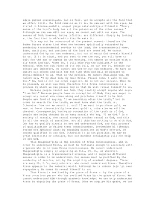 adaya purnam evavasisyate. God is full, yet He accepts all the food that
we offer. Still, the food remains as it is. He can eat with His eyes. As
stated in Brahma-samhita, angani yasya sakalendriya-vrttimanti: "Every
sense of the Lord's body has all the potencies of the other senses."
Although we can see with our eyes, we cannot eat with our eyes. The
senses of God, however, being infinite, are different. Simply by looking
at the food that is offered to Him, He eats it.
This may not be understood at the present moment; therefore the
Padma Purana states that when one becomes spiritually saturated by
rendering transcendental service to the Lord, the transcendental name,
form, qualities, and pastimes of the Lord are revealed. We cannot
understand God by our own endeavor, but out of mercy God reveals Himself
to us. If it is night, and you want to see the sun, you will have to
wait for the sun to appear in the morning. You cannot go outside with a
big torch and say, "Come on, I will show you the sunlight." In the
morning, when the sun rises of its own will, we can see it. Because our
senses are imperfect, we cannot see God by our own endeavor. We have to
purify our senses and wait for the time when God will be pleased to
reveal Himself to us. That is the process. We cannot challenge God. We
cannot say, "O my dear God, my dear Krsna. Please come. I want to see
You." No, God is not our order supplier. He is not our servant. When He
is pleased, we will see Him; therefore this Krsna consciousness is a
process by which we can please God so that He will reveal Himself to us.
Because people cannot see God, they readily accept anyone who says,
"I am God." Because people have no conception of God, they are eager to
accept any rascal who comes along and proclaims himself to be God.
People are fond of saying, "I am searching after the truth," but in
order to search for the truth, we must know what the truth is.
Otherwise, how can we search it out? If we want to purchase gold, we
must at least theoretically know what gold is, otherwise we will be
cheated. Consequently, having no conception of the truth or of God,
people are being cheated by so many rascals who say, "I am God." In a
society of rascals, one rascal accepts another rascal as God, and this
is all the result of rascaldom. But all this has nothing to do with God.
One has to qualify himself to see and understand God, and that process
of qualification is called Krsna consciousness. Sevonmukhe hi jihvadau
svayam eva sphuraty adah: by engaging ourselves in God's service, we
become qualified to see God. Otherwise it is not possible. We may be
great scientists or scholars, but our mundane scholarship will not help
us see God.
This Bhagavad-gita is the science of Krsna consciousness, and in
order to understand Krsna, we must be fortunate enough to associate with
a person who is in pure Krsna consciousness. We cannot understand
Bhagavad-gita simply by acquiring an M.A., Ph. D., or whatever.
Bhagavad-gita is a transcendental science, and it requires different
senses in order to be understood. Our senses must be purified by the
rendering of service, not by the acquiring of academic degrees. There
are many Ph. D.'s, many scholars, who cannot understand Krsna. Therefore
Krsna appears in the material world. Although He is unborn (ajo 'pi sann
avyayatma), He comes to reveal Himself to us.
Thus Krsna is realized by the grace of Krsna or by the grace of a
Krsna conscious person who has realized Krsna by the grace of Krsna. We
cannot understand Him through academic knowledge. We can only understand
Krsna by acquiring the grace of Krsna. Once we acquire His grace, we can
 