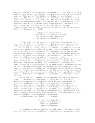 see Him, talk with Him--do whatever we desire. It is not that Krsna is a
void. He is a person, the Supreme Person, and we can have a relationship
with Him. That is the Vedic injunction. Nityo nityanam cetanas
cetananam: "We are all eternal persons, and God is the supreme eternal
person." We are all eternal, and God is the supreme eternal. Presently,
because we are encaged within these bodies, we are experiencing birth
and death, but actually we are beyond birth and death. We are eternal
spirit souls, but according to our work and desires, we are
transmigrating from one body to another. It is explained in the Second
Chapter of Bhagavad-gita (2.20),
najayate mriyate va kadacin
nayam bhutva bha vita va na bhuyah
ajo nityah sasvato 'yam purano
na hanyate hanyamane sarire
"For the soul there is never birth nor death. Nor, having once
been, does he ever cease to be. He is unborn, eternal, ever-existing,
undying, and primeval. He is not slain when the body is slain."
Just as God is eternal, we are also eternal, and when we establish
our eternal relationship with the supreme, complete eternal, we realize
our eternality. Nityo nityanam cetanas cetananam. God is the supreme
living entity among all living entities, the supreme eternal among all
eternals. By Krsna consciousness, by purification of the senses, this
knowledge will be realized, and we will come to see God.
A Krsna conscious person has realized knowledge, by the grace of
Krsna, because he is satisfied with pure devotional service. By realized
knowledge, one becomes perfect. By transcendental knowledge one can
remain steady in his convictions, but by mere academic knowledge one can
be easily deluded and confused by apparent contradictions. It is the
realized soul who is actually self-controlled, because he is surrendered
to Krsna. He is transcendental because he has nothing to do with mundane
scholarship. For him, mundane scholarship and mental speculation, which
may be as good as gold to others, are of no greater value than pebbles
or stones.
Even if one is illiterate, he can realize God simply by engaging
himself in submissive, transcendental loving service. God is not
subjected to any material condition. He is supreme spirit, and the
process of realizing Him is also beyond material considerations.
Therefore, one may be a very learned scholar and still not be able to
understand God. One should not think that because he is very poor he
cannot realize God; nor should one think that he can realize God just
because he is very rich. God may be understood by an uneducated person
and misunderstood by one with great education. The understanding of God,
like God Himself, is unconditional (apratihata).
In Srimad-Bhagavatam (1.2.6) it is stated,
sa vai pumsam paro dharmo
yato bhaktir adhoksaje
ahaituky apratihata
yayatma suprasidati
"The supreme occupation (dharma) for all humanity is that by which
men can attain to loving devotional service unto the transcendent Lord.
 