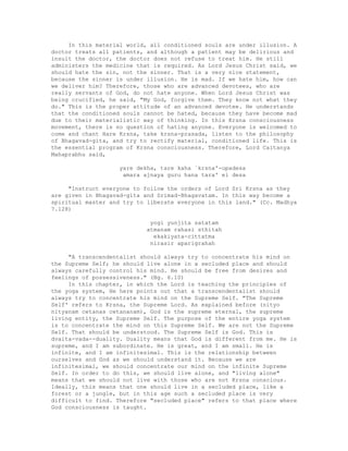 In this material world, all conditioned souls are under illusion. A
doctor treats all patients, and although a patient may be delirious and
insult the doctor, the doctor does not refuse to treat him. He still
administers the medicine that is required. As Lord Jesus Christ said, we
should hate the sin, not the sinner. That is a very nice statement,
because the sinner is under illusion. He is mad. If we hate him, how can
we deliver him? Therefore, those who are advanced devotees, who are
really servants of God, do not hate anyone. When Lord Jesus Christ was
being crucified, he said, "My God, forgive them. They know not what they
do." This is the proper attitude of an advanced devotee. He understands
that the conditioned souls cannot be hated, because they have become mad
due to their materialistic way of thinking. In this Krsna consciousness
movement, there is no question of hating anyone. Everyone is welcomed to
come and chant Hare Krsna, take krsna-prasada, listen to the philosophy
of Bhagavad-gita, and try to rectify material, conditioned life. This is
the essential program of Krsna consciousness. Therefore, Lord Caitanya
Mahaprabhu said,
yare dekha, tare kaha `krsna'-upadesa
amara ajnaya guru hana tara' ei desa
"Instruct everyone to follow the orders of Lord Sri Krsna as they
are given in Bhagavad-gita and Srimad-Bhagavatam. In this way become a
spiritual master and try to liberate everyone in this land." (Cc. Madhya
7.128)
yogi yunjita satatam
atmanam rahasi sthitah
ekakiyata-cittatma
nirasir aparigrahah
"A transcendentalist should always try to concentrate his mind on
the Supreme Self; he should live alone in a secluded place and should
always carefully control his mind. He should be free from desires and
feelings of possessiveness." (Bg. 6.10)
In this chapter, in which the Lord is teaching the principles of
the yoga system, He here points out that a transcendentalist should
always try to concentrate his mind on the Supreme Self. "The Supreme
Self' refers to Krsna, the Supreme Lord. As explained before (nityo
nityanam cetanas cetananam), God is the supreme eternal, the supreme
living entity, the Supreme Self. The purpose of the entire yoga system
is to concentrate the mind on this Supreme Self. We are not the Supreme
Self. That should be understood. The Supreme Self is God. This is
dvaita-vada--duality. Duality means that God is different from me. He is
supreme, and I am subordinate. He is great, and I am small. He is
infinite, and I am infinitesimal. This is the relationship between
ourselves and God as we should understand it. Because we are
infinitesimal, we should concentrate our mind on the infinite Supreme
Self. In order to do this, we should live alone, and "living alone"
means that we should not live with those who are not Krsna conscious.
Ideally, this means that one should live in a secluded place, like a
forest or a jungle, but in this age such a secluded place is very
difficult to find. Therefore "secluded place" refers to that place where
God consciousness is taught.
 