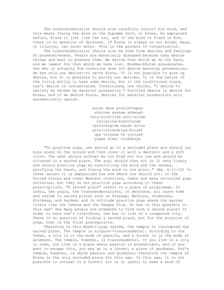 The transcendentalist should also carefully control his mind, and
this means fixing the mind on the Supreme Self, or Krsna. As explained
before, Krsna is just like the sun, and if the mind is fixed on Him,
there is no question of darkness. If Krsna is always on our minds, maya,
or illusion, can never enter. This is the process of concentration.
The transcendentalist should also be free from desires and feelings
of possessiveness. People are materially diseased because they desire
things and want to possess them. We desire that which we do not have,
and we lament for that which we have lost. Brahma-bhutah prasannatma.
One who is actually God conscious does not desire material possessions.
He has only one desire--to serve Krsna. It is not possible to give up
desire, but it is possible to purify our desires. It is the nature of
the living entity to have some desire, but in the conditioned state,
one's desire is contaminated. Conditioned, one thinks, "I desire to
satisfy my senses by material possession." Purified desire is desire for
Krsna, and if we desire Krsna, desires for material possessions will
automatically vanish.
sucau dese pratisthapya
sthiram asanam atmanah
naty-ucchritam nati-nicam
cailajina-kusottaram
tatraikagram manah krtva
yata-cittendriya-kriyah
upa visyasa ne yunjyad
yogam atma- viuddhaye
"To practice yoga, one should go to a secluded place and should lay
kusa grass on the ground and then cover it with a deerskin and a soft
cloth. The seat should neither be too high nor too low and should be
situated in a sacred place. The yogi should then sit on it very firmly
and should practice yoga by controlling the mind and the senses,
purifying the heart, and fixing the mind on one point." (Bg. 6.11-12) In
these verses it is emphasized how and where one should sit. In the
United States and other Western countries, there are many so-called yoga
societies, but they do not practice yoga according to these
prescriptions. "A sacred place" refers to a place of pilgrimage. In
India, the yogis, the transcendentalists, or devotees, all leave home
and reside in sacred places such as Prayaga, Mathura, Vrndavana,
Hrsikesa, and Hardwar and in solitude practice yoga where the sacred
rivers like the Yamuna and the Ganges flow. So how is this possible in
this age? How many people are prepared to find such a sacred place? In
order to earn one's livelihood, one has to live in a congested city.
There is no question of finding a sacred place, but for the practice of
yoga, that is the first prerequisite.
Therefore in this bhakti-yoga system, the temple is considered the
sacred place. The temple is nirguna--transcendental. According to the
Vedas, a city is in the mode of passion, and a forest is in the mode of
goodness. The temple, however, is transcendental. If you live in a city
or town, you live in a place where passion is predominant, and if you
want to escape this, you may go to a forest, a place of goodness. God's
temple, however, is above passion and goodness; therefore the temple of
Krsna is the only secluded place for this age. In this age, it is not
possible to retreat to a forest; nor is it useful to make a show of
 