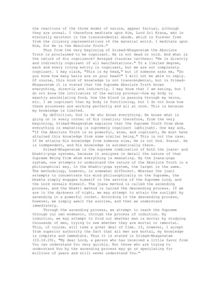 the reactions of the three modes of nature, appear factual, although
they are unreal. I therefore meditate upon Him, Lord Sri Krsna, who is
eternally existent in the transcendental abode. which is forever free
from the illusory representations of the material world. I meditate upon
Him, for He is the Absolute Truth."
Thus from the very beginning of Srimad-Bhagavatam the Absolute
Truth is proclaimed to be cognizant. He is not dead or void. And what is
the nature of His cognizance? Anvayad itaratas carthesu: "He is directly
and indirectly cognizant of all manifestations." To a limited degree,
each and every living entity is cognizant, but we are not completely
cognizant. I may claim, "This is my head," but if someone asks me, "Do
you know how many hairs are on your head?" I will not be able to reply.
Of course, this kind of knowledge is not transcendental, but in Srimad-
Bhagavatam it is stated that the Supreme Absolute Truth knows
everything, directly and indirectly. I may know that I am eating, but I
do not know the intricacies of the eating process--how my body is
exactly assimilating food, how the blood is passing through my veins,
etc. I am cognizant that my body is functioning, but I do not know how
these processes are working perfectly and all at once. This is because
my knowledge is limited.
By definition, God is He who knows everything. He knows what is
going on in every corner of His creation; therefore, from the very
beginning, Srimad-Bhagavatam explains that the Supreme Truth from whom
everything is emanating is supremely cognizant (abhijnah). One may ask,
"If the Absolute Truth is so powerful, wise, and cognizant, He must have
attained this knowledge from some similar being." This is not the case.
If He attains His knowledge from someone else, He is not God. Svarat. He
is independent, and His knowledge is automatically there.
Srimad-Bhagavatam is the supreme combination of both the jnana- and
bhakti-yoga systems, because it analyzes in detail the nature of that
Supreme Being from whom everything is emanating. By the jnana-yoga
system, one attempts to understand the nature of the Absolute Truth in a
philosophical way. In the bhakti-yoga system, the target is the same.
The methodology, however, is somewhat different. Whereas the jnani
attempts to concentrate his mind philosophically on the Supreme, the
bhakta simply engages himself in the service of the Supreme Lord, and
the Lord reveals Himself. The jnana method is called the ascending
process, and the bhakti method is called the descending process. If we
are in the darkness of night, we may attempt to attain the sunlight by
ascending in a powerful rocket. According to the descending process,
however, we simply await the sunrise, and then we understand
immediately.
Through the ascending process, we attempt to reach the Supreme
through our own endeavor, through the process of induction. By
induction, we may attempt to find out whether man is mortal by studying
thousands of men, trying to see whether they are mortal or immortal.
This, of course, will take a great deal of time. If, however, I accept
from superior authority the fact that all men are mortal, my knowledge
is complete and immediate. Thus it is stated in Srimad-Bhagavatam
(10.14.29), "My dear Lord, a person who has received a little favor from
You can understand You very quickly. But those who are trying to
understand You by the ascending process may go on speculating for
millions of years and still never understand You."
 