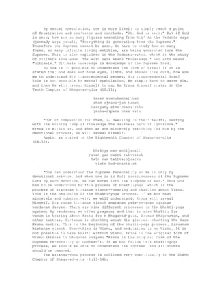 By mental speculation, one is more likely to simply reach a point
of frustration and confusion and conclude, "Oh, God is zero." But if God
is zero, how are so many figures emanating from Him? As the Vedanta says
(janmady asya yatah), "Everything is generating from the Supreme."
Therefore the Supreme cannot be zero. We have to study how so many
forms, so many infinite living entities, are being generated from the
Supreme. This is also explained in the Vedanta-sutra, which is the study
of ultimate knowledge. The word veda means "knowledge," and anta means
"ultimate." Ultimate knowledge is knowledge of the Supreme Lord.
So how is it possible to understand the form of Krsna? If it is
stated that God does not have eyes, limbs, and senses like ours, how are
we to understand His transcendental senses, His transcendental form?
This is not possible by mental speculation. We simply have to serve Him,
and then He will reveal Himself to us. As Krsna Himself states in the
Tenth Chapter of Bhagavad-gita (10.11),
tesam evanukampartham
aham ajnana-jam tamah
nasayamy atma-bhava-stho
jnana-dipena bhas vata
"Out of compassion for them, l, dwelling in their hearts, destroy
with the shining lamp of knowledge the darkness born of ignorance."
Krsna is within us, and when we are sincerely searching for Him by the
devotional process, He will reveal Himself.
Again, as stated in the Eighteenth Chapter of Bhagavad-gita
(18.55),
bhaktya mam abhijanati
yavan yas casmi tattvatah
tato mam tattvatojnatva
viate tad-anantaram
"One can understand the Supreme Personality as He is only by
devotional service. And when one is in full consciousness of the Supreme
Lord by such devotion, he can enter into the kingdom of God." Thus God
has to be understood by this process of bhakti-yoga, which is the
process of sravanam kirtanam visnoh--hearing and chanting about Visnu.
This is the beginning of the bhakti-yoga process. If we but hear
sincerely and submissively, we will understand. Krsna will reveal
Himself. Sra vanam kirtanam visnoh smaranam pada-sevanam arcanam
vandanam dasyam. There are nine different processes in the bhakti-yoga
system. By vandanam, we offer prayers, and that is also bhakti. Sra
vanam is hearing about Krsna fro m Bhagavad-gita, Srimad-Bhagavatam, and
other sastras. Kirtanam is chanting about His glories, chanting the Hare
Krsna mantra. This is the beginning of the bhakti-yoga process. Sravanam
kirtanam visnoh. Everything is Visnu, and meditation is on Visnu. It is
not possible to have bhakti without Visnu. Krsna is the original form of
Visnu (krsnas tu bhagavan svayam: "Krsna is the original form of the
Supreme Personality of Godhead"). If we but follow this bhakti-yoga
process, we should be able to understand the Supreme, and all doubts
should be removed.
The astanga-yoga process is outlined very specifically in the Sixth
Chapter of Bhagavad-gita (6.13-14):
 