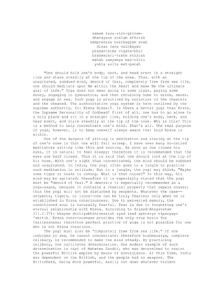 samam kaya-siro-grivam-
dharayann acalam sthirah
sampreksya nasikagram svam
disas cana valokayan
prasantatma vigata-bhir
brahmacari-vrate sthitah
manah samyamya mac-citto
yukta asita mat-parah
"One should hold one's body, neck, and head erect in a straight
line and stare steadily at the tip of the nose. Thus, with an
unagitated, subdued mind, devoid of fear, completely free from sex life,
one should meditate upon Me within the heart and make Me the ultimate
goal of life." Yoga does not mean going to some class, paying some
money, engaging in gymnastics, and then returning home to drink, smoke,
and engage in sex. Such yoga is practiced by societies of the cheaters
and the cheated. The authoritative yoga system is here outlined by the
supreme authority, Sri Krsna Himself. Is there a better yogi than Krsna,
the Supreme Personality of Godhead? First of all, one has to go alone to
a holy place and sit in a straight line, holding one's body, neck, and
head erect, and stare steadily at the tip of the nose. Why is this? This
is a method to help concentrate one's mind. That's all. The real purpose
of yoga, however, is to keep oneself always aware that Lord Krsna is
within.
One of the dangers of sitting in meditation and staring at the tip
of one's nose is that one will fall asleep. I have seen many so-called
meditators sitting like this and snoring. As soon as one closes his
eyes, it is natural to feel sleepy; therefore it is recommended that the
eyes are half closed. Thus it is said that one should look at the tip of
his nose. With one's sight thus concentrated, the mind should be subdued
and unagitated. In India, the yogi often goes to a jungle to practice
such meditation in solitude. But in a jungle, the yogi may think, "Maybe
some tiger or snake is coming. What is that noise?" In this way, his
mind may be agitated; therefore it is especially stated that the yogi
must be "devoid of fear." A deerskin is especially recommended as a
yoga-asana, because it contains a chemical property that repels snakes;
thus the yogi will not be disturbed by serpents. Whatever the case--
serpents, tigers, or lions--one can be truly fearless only when he is
established in Krsna consciousness. Due to perverted memory, the
conditioned soul is naturally fearful. Fear is due to forgetting one's
eternal relationship with Krsna. According to Srimad-Bhagavatam
(11.2.37): bhayam dvitiyabhinivesatah syad isad apetasya viparyayo
'smrtih. Krsna consciousness provides the only true basis for
fearlessness; therefore perfect practice of yoga is not possible for one
who is not Krsna conscious.
The yogi must also be "completely free from sex life." If one
indulges in sex, he cannot concentrate; therefore brahmacarya, complete
celibacy, is recommended to make the mind steady. By practicing
celibacy, one cultivates determination. One modern example of such
determination is that of Mahatma Gandhi, who was determined to resist
the powerful British empire by means of nonviolence. At this time, India
was dependent on the British, and the people had no weapons. The
Britishers, being more powerful, easily cut down whatever violent
 