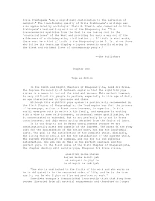 Srila Prabhupada "are a significant contribution to the salvation of
mankind." The transforming quality of Srila Prabhupada's writings was
also appreciated by sociologist Elwin H. Powell, who commented on Srila
Prabhupada's best-selling edition of the Bhagavad-gita: "This
transcendental mysticism from the East is now taking root in the
`countercultures' of the West and providing for many a way out of the
wilderness of a disintegrating civilization.... If truth is what works,
there must be a kind of truth in the Bhagavad-gita As It Is, since those
who follow its teachings display a joyous serenity usually missing in
the bleak and strident lives of contemporary people."
--The Publishers
Chapter One
Yoga as Action
In the Sixth and Eighth Chapters of Bhagavad-gita, Lord Sri Krsna,
the Supreme Personality of Godhead, explains that the eightfold yoga
system is a means to control the mind and senses. This method, however,
is very difficult for people to perform, especially in this age of Kali,
an age characterized by ignorance and chaos.
Although this eightfold yoga system is particularly recommended in
the Sixth Chapter of Bhagavad-gita, the Lord emphasizes that the process
of karma-yoga, action in Krsna consciousness, is superior. In this
world, everyone acts to maintain his family, and everyone is working
with a view to some self-interest, or personal sense gratification, be
it concentrated or extended. But to act perfectly is to act in Krsna
consciousness, and this means acting detached from the fruits of labor.
It is our duty to act in Krsna consciousness because we are
constitutionally parts and parcels of the Supreme. The parts of the body
work for the satisfaction of the entire body, not for the individual
parts. The goal is the satisfaction of the complete whole. Similarly,
the living entity should act for the satisfaction of the supreme whole,
the Supreme Personality of Godhead, and not for his own personal
satisfaction. One who can do this is the perfect sannyasi and the
perfect yogi. In the first verse of the Sixth Chapter of Bhagavad-gita,
the chapter dealing with sankhya-yoga, Bhagavan Sri Krsna states,
anasritah karma-phalam
karyam karma karoti yah
sa sannyasi ca yogi ca
na niragnir na cakriyah
"One who is unattached to the fruits of his work and who works as
he is obligated is in the renounced order of life, and he is the true
mystic, not he who lights no fire and performs no work."
Sometimes sannyasis (renunciates) incorrectly think that they have
become liberated from all material engagements and therefore no longer
 