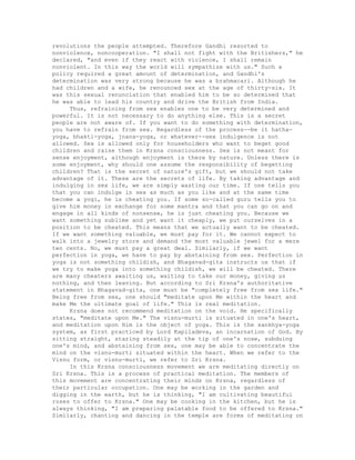 revolutions the people attempted. Therefore Gandhi resorted to
nonviolence, noncooperation. "I shall not fight with the Britishers," he
declared, "and even if they react with violence, I shall remain
nonviolent. In this way the world will sympathize with us." Such a
policy required a great amount of determination, and Gandhi's
determination was very strong because he was a brahmacari. Although he
had children and a wife, he renounced sex at the age of thirty-six. It
was this sexual renunciation that enabled him to be so determined that
he was able to lead his country and drive the British from India.
Thus, refraining from sex enables one to be very determined and
powerful. It is not necessary to do anything else. This is a secret
people are not aware of. If you want to do something with determination,
you have to refrain from sex. Regardless of the process--be it hatha-
yoga, bhakti-yoga, jnana-yoga, or whatever--sex indulgence is not
allowed. Sex is allowed only for householders who want to beget good
children and raise them in Krsna consciousness. Sex is not meant for
sense enjoyment, although enjoyment is there by nature. Unless there is
some enjoyment, why should one assume the responsibility of begetting
children? That is the secret of nature's gift, but we should not take
advantage of it. These are the secrets of life. By taking advantage and
indulging in sex life, we are simply wasting our time. If one tells you
that you can indulge in sex as much as you like and at the same time
become a yogi, he is cheating you. If some so-called guru tells you to
give him money in exchange for some mantra and that you can go on and
engage in all kinds of nonsense, he is just cheating you. Because we
want something sublime and yet want it cheaply, we put ourselves in a
position to be cheated. This means that we actually want to be cheated.
If we want something valuable, we must pay for it. We cannot expect to
walk into a jewelry store and demand the most valuable jewel for a mere
ten cents. No, we must pay a great deal. Similarly, if we want
perfection in yoga, we have to pay by abstaining from sex. Perfection in
yoga is not something childish, and Bhagavad-gita instructs us that if
we try to make yoga into something childish, we will be cheated. There
are many cheaters awaiting us, waiting to take our money, giving us
nothing, and then leaving. But according to Sri Krsna's authoritative
statement in Bhagavad-gita, one must be "completely free from sex life."
Being free from sex, one should "meditate upon Me within the heart and
make Me the ultimate goal of life." This is real meditation.
Krsna does not recommend meditation on the void. He specifically
states, "meditate upon Me." The visnu-murti is situated in one's heart,
and meditation upon Him is the object of yoga. This is the sankhya-yoga
system, as first practiced by Lord Kapiladeva, an incarnation of God. By
sitting straight, staring steadily at the tip of one's nose, subduing
one's mind, and abstaining from sex, one may be able to concentrate the
mind on the visnu-murti situated within the heart. When we refer to the
Visnu form, or visnu-murti, we refer to Sri Krsna.
In this Krsna consciousness movement we are meditating directly on
Sri Krsna. This is a process of practical meditation. The members of
this movement are concentrating their minds on Krsna, regardless of
their particular occupation. One may be working in the garden and
digging in the earth, but he is thinking, "I am cultivating beautiful
roses to offer to Krsna." One may be cooking in the kitchen, but he is
always thinking, "I am preparing palatable food to be offered to Krsna."
Similarly, chanting and dancing in the temple are forms of meditating on
 
