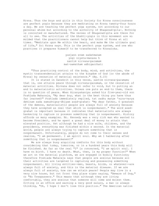 Krsna. Thus the boys and girls in this Society for Krsna consciousness
are perfect yogis because they are meditating on Krsna twenty-four hours
a day. We are teaching the perfect yoga system, not according to our
personal whims but according to the authority of Bhagavad-gita-. Nothing
is concocted or manufactured. The verses of Bhagavad-gita are there for
all to see. The activities of the bhakti-yogis in this movement are so
molded that the practitioners cannot help but think of Krsna at all
times. "Meditate upon Me within the heart, and make Me the ultimate goal
of life," Sri Krsna says. This is the perfect yoga system, and one who
practices it prepares himself to be transferred to Krsnaloka.
yunjann evam sadatmanam
yogi niyata-manasa h
santim nirvana-paramam
mat-samstham adhigacchati
"Thus practicing control of the body, mind, and activities, the
mystic transcendentalist attains to the kingdom of God [or the abode of
Krsna] by cessation of material existence." (Bg. 6.15)
It is stated in Sanskrit in this verse, santim nirvana-paramam;
that is, one attains peace through nirvana-paramam, or the cessation of
material activities. Nirvana does not refer to void, but to putting an
end to materialistic activities. Unless one puts an end to them, there
is no question of peace. When Hiranyakasipu asked his five-year-old son
Prahlada Maharaja, "My dear boy, what is the best thing you have thus
far learned?" Prahlada immediately replied, tat sadhu manye 'sura-varya
dehinam sada samudvigna-dhiyam asad-grahat: "My dear father, O greatest
of the demons, materialistic people are always full of anxiety because
they have accepted as real that which is nonpermanent." The word asad-
grahat is important because it indicates that materialists are always
hankering to capture or possess something that is nonpermanent. History
affords us many examples. Mr. Kennedy was a very rich man who wanted to
become President, and he spent a great deal of money to attain that
elevated position. Yet although he had a nice wife, children, and the
presidency, everything was finished within a second. In the material
world, people are always trying to capture something that is
nonpermanent. Unfortunately, people do not come to their senses and
realize, "I am permanent. I am spirit soul. Why am I hankering after
something that is nonpermanent?"
We are always busy acquiring comforts for this body without
considering that today, tomorrow, or in a hundred years this body will
be finished. As far as the real "I" is concerned, "I am spirit soul. I
have no birth. I have no death. What, then, is my proper function?" When
we act on the material platform, we are engaged in bodily functions;
therefore Prahlada Maharaja says that people are anxious because all
their activities are targeted to capturing and possessing something
nonpermanent. All living entities--men, beasts, birds, or whatever--are
always full of anxiety, and this is the material disease. If we are
always full of anxiety, how can we attain peace? People may live in a
very nice house, but out front they place signs saying, "Beware of Dog,"
or "No Trespassers." This means that although they are living
comfortably, they are anxious that someone will come and molest them.
Sitting in an office and earning a very good salary, a man is always
thinking, "Oh, I hope I don't lose this position." The American nation
 