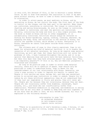 is very rich, but because of this, it has to maintain a great defense
force. So who is free from anxiety? The conclusion is that if we want
peace without anxiety, we have to come to Krsna consciousness. There is
no alternative.
In order to attain peace, we must meditate on Krsna, and by
meditating on Krsna, we can control the body. The first part of the body
to control is the tongue, and the next part is the genital. When these
are controlled, everything is controlled. The tongue is controlled by
chanting and eating krsna-prasada. As soon as the tongue is controlled,
the stomach is controlled, and next the genitals are controlled.
Actually, controlling the body and mind is a very simple process. When
the mind is fixed on Krsna and has no other engagement, it is
automatically controlled. Activities should always be centered on
working for Krsna--gardening, typing, cooking, cleaning, whatever. By
engaging the body, mind, and activities in the service of Krsna, one
attains the supreme nirvana, which abides in Krsna. Everything is in
Krsna; therefore we cannot find peace outside Krsna conscious
activities.
The ultimate goal of yoga is thus clearly explained. Yoga is not
meant for attaining any kind of material facility; it is to enable the
cessation of all material existence. As long as we require some material
facilities, we will get them. But these facilities will not solve the
problems of life. I have traveled throughout the world, and it is my
opinion that American boys and girls have the best material facilities,
but does this mean that they have attained peace? Can anyone say, "Yes,
I am completely peaceful"? If this is so, why are American youngsters so
frustrated and confused?
As long as we practice yoga in order to attain some material
facility, there will be no question of peace. Yoga should only be
practiced in order to understand Krsna. Yoga is meant for the
reestablishment of our lost relationship with Krsna. Generally, one
joins a yoga society in order to improve his health, to reduce fat.
People in rich nations eat more, become fat, and then pay exorbitant
prices to so-called yoga instructors in order to reduce. People try to
reduce by all these artificial gymnastics; they do not understand that
if they just eat vegetables or fruits and grains, they will never get
fat. People get fat because they eat voraciously, because they eat meat.
People who eat voraciously suffer from diabetes, overweight, heart
attacks, etc., and those who eat insufficiently suffer from
tuberculosis. Therefore moderation is required, and moderation in eating
means that we eat only what is needed to keep body and soul together. If
we eat more than we need or less, we will become diseased. All this is
explained in the following verses:
naty-asnatas tu yogo 'sti
na caikantam anasnatah
na cati-svapna-silasya
jagrato naiva carjuna
"There is no possibility of one's becoming a yogi, O Arjuna, if one
eats too much, or eats too little, sleeps too much, or does not sleep
enough." (Bg. 6.16)
yuktahara-viharasya
 