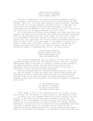 yukta-ces/asya karmasu
yukta-s vapna vabodhasya
yogo bhavati duhkha-ha
"He who is temperate in his habits of eating, sleeping, working,
and recreation can mitigate all material pains by practicing the yoga
system." (Bg. 6.17) It is not that we are to starve ourselves. The body
must be kept fit for any practice; therefore eating is required, and
according to our program, we eat only krsna-prasada. If you can
comfortably eat ten pounds of food a day, then eat it, but if you try to
eat ten pounds out of greed or avarice, you will suffer.
So in the practice of Krsna consciousness, all these activities are
present, but they are spiritualized. The cessation of material existence
does not mean entering into "the void," which is only a myth. There is
no void anywhere within the creation of the Lord. I am not void but
spirit soul. If I were void, how would my bodily development take place?
Where is this "void"? If we sow a seed in the ground, it grows into a
plant or large tree. The father injects a seed into the womb of the
mother, the body grows like a tree. Where is there void? In the
Fourteenth Chapter of Bhagavad-gita (14.4), Sri Krsna states,
sarva-yonisu kaunteya
murtayah sambha vanti yah
tasam brahma mahad yonir
aham bija-pradah pita
"It should be understood that all species of life, O son of Kunti,
are made possible by birth in this material nature, and that I am the
seed-giving father." The seed is originally given by Krsna, placed in
the womb of material nature, and thus many living entities are
generated. How can one argue against this process? If the seed of
existence is void, how has this body developed?
Nirvana actually means not accepting another material body. It's
not that we attempt to make this body void. Nirvana means making the
miserable, material, conditional body void--that is, converting the
material body into a spiritual body. This means entering into the
kingdom of God, which is described in the Fifteenth Chapter of Bhagavad-
gita (15.6):
na tad bhasayate suryo
sa sasanko na pavakah
yad gatva na nivartante
tad dhama paramam mama
"That abode of Mine is not illumined by the sun or moon, nor by
electricity. One who reaches it never returns to this material world."
So there is no void anywhere within the Lord's creation. All the
planets in the spiritual sky are self-illumined, like the sun. The
kingdom of God is everywhere, but the spiritual sky and the planets
thereof are all param dhama, or superior abodes. As stated, sunlight,
moonlight, or electricity are not required in the param-dhama. We cannot
find such an abode within this universe. We may travel as far as
possible within our spaceships, but we will not find any place where
there is no sunlight. The sunlight is so extensive that it pervades the
 