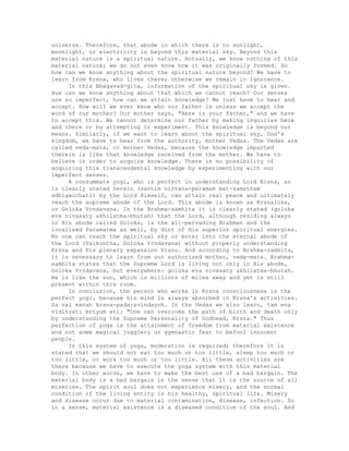 universe. Therefore, that abode in which there is no sunlight,
moonlight, or electricity is beyond this material sky. Beyond this
material nature is a spiritual nature. Actually, we know nothing of this
material nature; we do not even know how it was originally formed. So
how can we know anything about the spiritual nature beyond? We have to
learn from Krsna, who lives there; otherwise we remain in ignorance.
In this Bhagavad-gita, information of the spiritual sky is given.
How can we know anything about that which we cannot reach? Our senses
are so imperfect, how can we attain knowledge? We just have to hear and
accept. How will we ever know who our father is unless we accept the
word of our mother? Our mother says, "Here is your father," and we have
to accept this. We cannot determine our father by making inquiries here
and there or by attempting to experiment. This knowledge is beyond our
means. Similarly, if we want to learn about the spiritual sky, God's
kingdom, we have to hear from the authority, mother Vedas. The Vedas are
called veda-mata, or mother Vedas, because the knowledge imparted
therein is like that knowledge received from the mother. We have to
believe in order to acquire knowledge. There is no possibility of
acquiring this transcendental knowledge by experimenting with our
imperfect senses.
A consummate yogi, who is perfect in understanding Lord Krsna, as
is clearly stated herein (santim nirvana-paramam mat-samstham
adhigacchati) by the Lord Himself, can attain real peace and ultimately
reach the supreme abode of the Lord. This abode is known as Krsnaloka,
or Goloka Vrndavana. In the Brahma-samhita it is clearly stated (goloka
eva nivasaty akhilatma-bhutah) that the Lord, although residing always
in His abode called Goloka, is the all-pervading Brahman and the
localized Paramatma as well, by dint of His superior spiritual energies.
No one can reach the spiritual sky or enter into the eternal abode of
the Lord (Vaikuntha, Goloka Vrndavana) without properly understanding
Krsna and His plenary expansion Visnu. And according to Brahma-samhita,
it is necessary to learn from our authorized mother, veda-mata. Brahma-
samhita states that the Supreme Lord is living not only in His abode,
Goloka Vrndavana, but everywhere: goloka eva nivasaty akhilatma-bhutah.
He is like the sun, which is millions of miles away and yet is still
present within this room.
In conclusion, the person who works in Krsna consciousness is the
perfect yogi, because his mind is always absorbed in Krsna's activities.
Sa vai manah krsna-padaravindayoh. In the Vedas we also learn, tam eva
viditvati mrtyum eti: "One can overcome the path of birth and death only
by understanding the Supreme Personality of Godhead, Krsna." Thus
perfection of yoga is the attainment of freedom from material existence
and not some magical jugglery or gymnastic feat to befool innocent
people.
In this system of yoga, moderation is required; therefore it is
stated that we should not eat too much or too little, sleep too much or
too little, or work too much or too little. All these activities are
there because we have to execute the yoga system with this material
body. In other words, we have to make the best use of a bad bargain. The
material body is a bad bargain in the sense that it is the source of all
miseries. The spirit soul does not experience misery, and the normal
condition of the living entity is his healthy, spiritual life. Misery
and disease occur due to material contamination, disease, infection. So
in a sense, material existence is a diseased condition of the soul. And
 