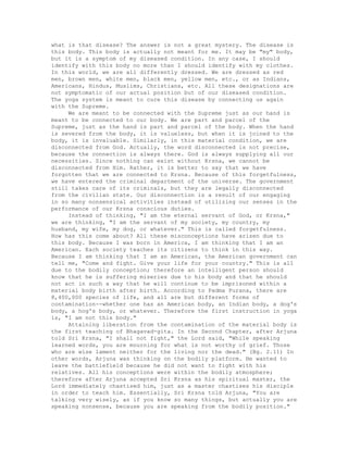 what is that disease? The answer is not a great mystery. The disease is
this body. This body is actually not meant for me. It may be "my" body,
but it is a symptom of my diseased condition. In any case, I should
identify with this body no more than I should identify with my clothes.
In this world, we are all differently dressed. We are dressed as red
men, brown men, white men, black men, yellow men, etc., or as Indians,
Americans, Hindus, Muslims, Christians, etc. All these designations are
not symptomatic of our actual position but of our diseased condition.
The yoga system is meant to cure this disease by connecting us again
with the Supreme.
We are meant to be connected with the Supreme just as our hand is
meant to be connected to our body. We are part and parcel of the
Supreme, just as the hand is part and parcel of the body. When the hand
is severed from the body, it is valueless, but when it is joined to the
body, it is invaluable. Similarly, in this material condition, we are
disconnected from God. Actually, the word disconnected is not precise,
because the connection is always there. God is always supplying all our
necessities. Since nothing can exist without Krsna, we cannot be
disconnected from Him. Rather, it is better to say that we have
forgotten that we are connected to Krsna. Because of this forgetfulness,
we have entered the criminal department of the universe. The government
still takes care of its criminals, but they are legally disconnected
from the civilian state. Our disconnection is a result of our engaging
in so many nonsensical activities instead of utilizing our senses in the
performance of our Krsna conscious duties.
Instead of thinking, "I am the eternal servant of God, or Krsna,"
we are thinking, "I am the servant of my society, my country, my
husband, my wife, my dog, or whatever." This is called forgetfulness.
How has this come about? All these misconceptions have arisen due to
this body. Because I was born in America, I am thinking that I am an
American. Each society teaches its citizens to think in this way.
Because I am thinking that I am an American, the American government can
tell me, "Come and fight. Give your life for your country." This is all
due to the bodily conception; therefore an intelligent person should
know that he is suffering miseries due to his body and that he should
not act in such a way that he will continue to be imprisoned within a
material body birth after birth. According to Padma Purana, there are
8,400,000 species of life, and all are but different forms of
contamination--whether one has an American body, an Indian body, a dog's
body, a hog's body, or whatever. Therefore the first instruction in yoga
is, "I am not this body."
Attaining liberation from the contamination of the material body is
the first teaching of Bhagavad-gita. In the Second Chapter, after Arjuna
told Sri Krsna, "I shall not fight," the Lord said, "While speaking
learned words, you are mourning for what is not worthy of grief. Those
who are wise lament neither for the living nor the dead." (Bg. 2.11) In
other words, Arjuna was thinking on the bodily platform. He wanted to
leave the battlefield because he did not want to fight with his
relatives. All his conceptions were within the bodily atmosphere;
therefore after Arjuna accepted Sri Krsna as his spiritual master, the
Lord immediately chastised him, just as a master chastises his disciple
in order to teach him. Essentially, Sri Krsna told Arjuna, "You are
talking very wisely, as if you know so many things, but actually you are
speaking nonsense, because you are speaking from the bodily position."
 