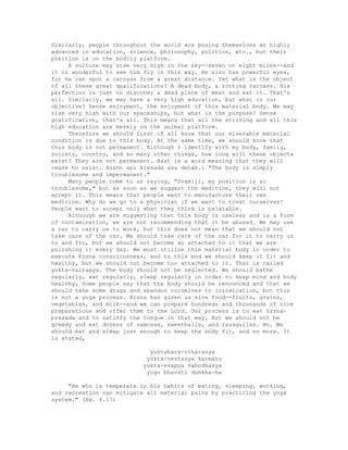 Similarly, people throughout the world are posing themselves as highly
advanced in education, science, philosophy, politics, etc., but their
position is on the bodily platform.
A vulture may rise very high in the sky--seven or eight miles--and
it is wonderful to see him fly in this way. He also has powerful eyes,
for he can spot a carcass from a great distance. Yet what is the object
of all these great qualifications? A dead body, a rotting carcass. His
perfection is just to discover a dead piece of meat and eat it. That's
all. Similarly, we may have a very high education, but what is our
objective? Sense enjoyment, the enjoyment of this material body. We may
rise very high with our spaceships, but what is the purpose? Sense
gratification, that's all. This means that all the striving and all this
high education are merely on the animal platform.
Therefore we should first of all know that our miserable material
condition is due to this body. At the same time, we should know that
this body is not permanent. Although I identify with my body, family,
society, country, and so many other things, how long will these objects
exist? They are not permanent. Asat is a word meaning that they will
cease to exist. Asann api klesada asa dehah.: "The body is simply
troublesome and impermanent."
Many people come to us saying, "Svamiji, my position is so
troublesome," but as soon as we suggest the medicine, they will not
accept it. This means that people want to manufacture their own
medicine. Why do we go to a physician if we want to treat ourselves?
People want to accept only what they think is palatable.
Although we are suggesting that this body is useless and is a form
of contamination, we are not recommending that it be abused. We may use
a car to carry us to work, but this does not mean that we should not
take care of the car. We should take care of the car for it to carry us
to and fro, but we should not become so attached to it that we are
polishing it every day. We must utilize this material body in order to
execute Krsna consciousness, and to this end we should keep it fit and
healthy, but we should not become too attached to it. That is called
yukta-vairagya. The body should not be neglected. We should bathe
regularly, eat regularly, sleep regularly in order to keep mind and body
healthy. Some people say that the body should be renounced and that we
should take some drugs and abandon ourselves to intoxication, but this
is not a yoga process. Krsna has given us nice food--fruits, grains,
vegetables, and milk--and we can prepare hundreds and thousands of nice
preparations and offer them to the Lord. Our process is to eat krsna-
prasada and to satisfy the tongue in that way. But we should not be
greedy and eat dozens of samosas, sweetballs, and rasagullas. No. We
should eat and sleep just enough to keep the body fit, and no more. It
is stated,
yuktahara-viharasya
yukta-cestasya karmasu
yukta-svapna vabodhasya
yogo bhavati duhkha-ha
"He who is temperate in his habits of eating, sleeping, working,
and recreation can mitigate all material pains by practicing the yoga
system." (Bg. 6.17)
 