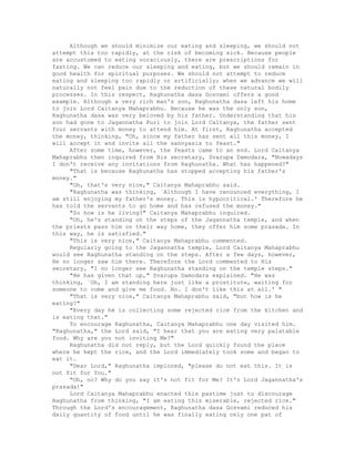 Although we should minimize our eating and sleeping, we should not
attempt this too rapidly, at the risk of becoming sick. Because people
are accustomed to eating voraciously, there are prescriptions for
fasting. We can reduce our sleeping and eating, but we should remain in
good health for spiritual purposes. We should not attempt to reduce
eating and sleeping too rapidly or artificially; when we advance we will
naturally not feel pain due to the reduction of these natural bodily
processes. In this respect, Raghunatha dasa Gosvami offers a good
example. Although a very rich man's son, Raghunatha dasa left his home
to join Lord Caitanya Mahaprabhu. Because he was the only son,
Raghunatha dasa was very beloved by his father. Understanding that his
son had gone to Jagannatha Puri to join Lord Caitanya, the father sent
four servants with money to attend him. At first, Raghunatha accepted
the money, thinking, "Oh, since my father has sent all this money, I
will accept it and invite all the sannyasis to feast."
After some time, however, the feasts came to an end. Lord Caitanya
Mahaprabhu then inquired from His secretary, Svarupa Damodara, "Nowadays
I don't receive any invitations from Raghunatha. What has happened?"
"That is because Raghunatha has stopped accepting his father's
money."
"Oh, that's very nice," Caitanya Mahaprabhu said.
"Raghunatha was thinking, `Although I have renounced everything, I
am still enjoying my father's money. This is hypocritical.' Therefore he
has told the servants to go home and has refused the money."
"So how is he living?" Caitanya Mahaprabhu inquired.
"Oh, he's standing on the steps of the Jagannatha temple, and when
the priests pass him on their way home, they offer him some prasada. In
this way, he is satisfied."
"This is very nice," Caitanya Mahaprabhu commented.
Regularly going to the Jagannatha temple, Lord Caitanya Mahaprabhu
would see Raghunatha standing on the steps. After a few days, however,
He no longer saw him there. Therefore the Lord commented to His
secretary, "I no longer see Raghunatha standing on the temple steps."
"He has given that up," Svarupa Damodara explained. "He was
thinking, `Oh, I am standing here just like a prostitute, waiting for
someone to come and give me food. No. I don't like this at all.' "
"That is very nice," Caitanya Mahaprabhu said, "but how is he
eating?"
"Every day he is collecting some rejected rice from the kitchen and
is eating that."
To encourage Raghunatha, Caitanya Mahaprabhu one day visited him.
"Raghunatha," the Lord said, "I hear that you are eating very palatable
food. Why are you not inviting Me?"
Raghunatha did not reply, but the Lord quickly found the place
where he kept the rice, and the Lord immediately took some and began to
eat it.
"Dear Lord," Raghunatha implored, "please do not eat this. It is
not fit for You."
"Oh, no? Why do you say it's not fit for Me? It's Lord Jagannatha's
prasada!"
Lord Caitanya Mahaprabhu enacted this pastime just to discourage
Raghunatha from thinking, "I am eating this miserable, rejected rice."
Through the Lord's encouragement, Raghunatha dasa Gosvami reduced his
daily quantity of food until he was finally eating only one pat of
 